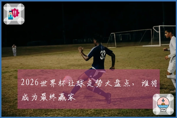 2026世界杯让球走势大盘点，谁将成为最终赢家