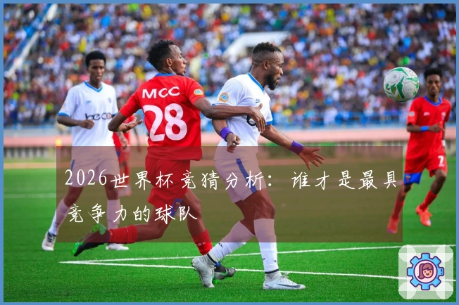2026世界杯竞猜分析：谁才是最具竞争力的球队